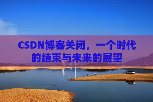 CSDN博客关闭，一个时代的结束与未来的展望